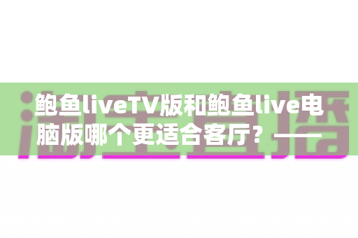 鲍鱼liveTV版和鲍鱼live电脑版哪个更适合客厅?——大屏观影场景全面对比与选购指南 鲍鱼liveTV版和鲍鱼live电脑版哪个更适合客厅?——大屏观影场景全面对比与选购指南