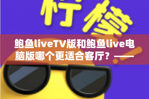 鲍鱼liveTV版和鲍鱼live电脑版哪个更适合客厅?——大屏观影场景全面对比与选购指南 鲍鱼liveTV版和鲍鱼live电脑版哪个更适合客厅?——大屏观影场景全面对比与选购指南