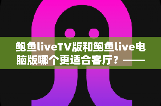 鲍鱼liveTV版和鲍鱼live电脑版哪个更适合客厅?——大屏观影场景全面对比与选购指南 鲍鱼liveTV版和鲍鱼live电脑版哪个更适合客厅?——大屏观影场景全面对比与选购指南