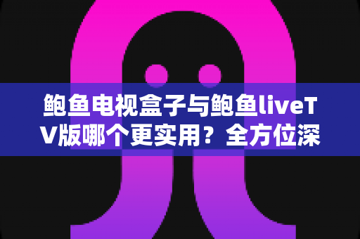 鲍鱼电视盒子与鲍鱼liveTV版哪个更实用？全方位深度对比与选购指南