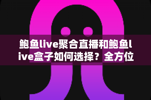 鲍鱼live聚合直播和鲍鱼live盒子如何选择？全方位对比与实用选购指南
