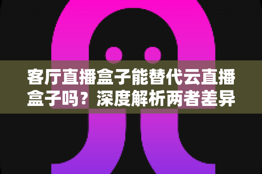 客厅直播盒子能替代云直播盒子吗？深度解析两者差异、适用场景与选购指南