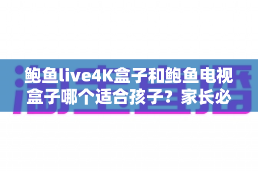 鲍鱼live4K盒子和鲍鱼电视盒子哪个适合孩子？家长必读的选购对比全解析