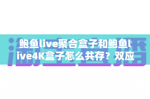 鲍鱼live聚合盒子和鲍鱼live4K盒子怎么共存？双应用共存安装与优化全攻略