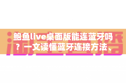 鲍鱼live桌面版能连蓝牙吗？一文读懂蓝牙连接方法、设备兼容性与常见问题解决全攻略