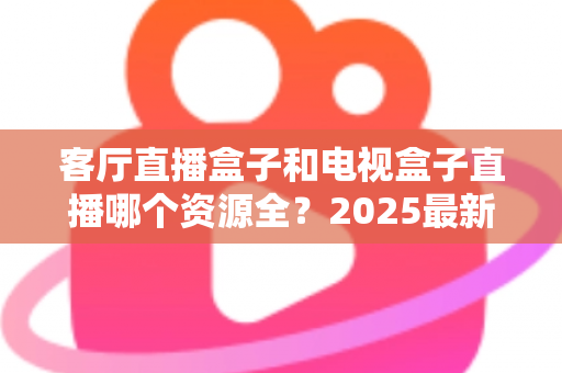 客厅直播盒子和电视盒子直播哪个资源全？2025最新深度对比评测与选购避坑指南