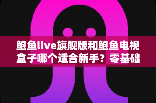 鲍鱼live旗舰版和鲍鱼电视盒子哪个适合新手？零基础用户选购与上手全攻略