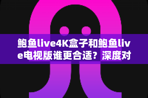鲍鱼live4K盒子和鲍鱼live电视版谁更合适？深度对比评测帮你一次选对