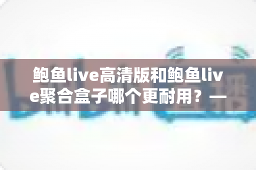 鲍鱼live高清版和鲍鱼live聚合盒子哪个更耐用?——耐用性深度对比与实用选购指南 鲍鱼live高清版和鲍鱼live聚合盒子哪个更耐用?——耐用性深度对比与实用选购指南