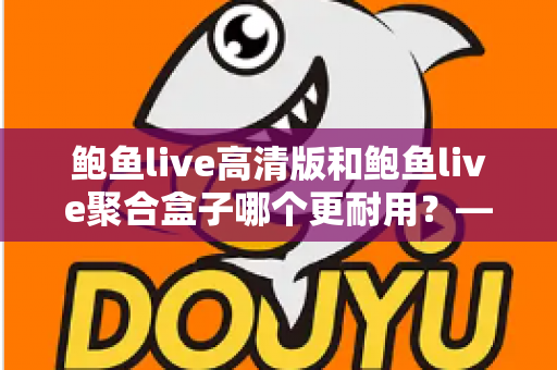 鲍鱼live高清版和鲍鱼live聚合盒子哪个更耐用?——耐用性深度对比与实用选购指南 鲍鱼live高清版和鲍鱼live聚合盒子哪个更耐用?——耐用性深度对比与实用选购指南