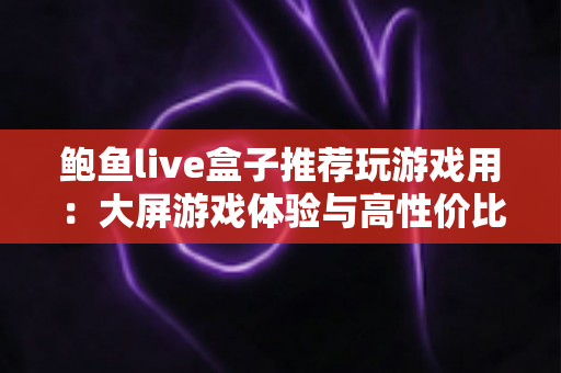 鲍鱼live盒子推荐玩游戏用:大屏游戏体验与高性价比选购全攻略 鲍鱼live盒子推荐玩游戏用:大屏游戏体验与高性价比选购全攻略