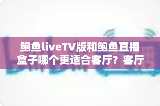 鲍鱼liveTV版和鲍鱼直播盒子哪个更适合客厅?客厅大屏观影最全选购对比指南 鲍鱼liveTV版和鲍鱼直播盒子哪个更适合客厅?客厅大屏观影最全选购对比指南
