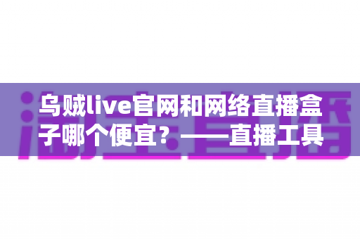 乌贼live官网和网络直播盒子哪个便宜？——直播工具成本全面对比与省钱选购指南