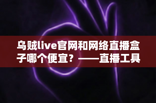 乌贼live官网和网络直播盒子哪个便宜？——直播工具成本全面对比与省钱选购指南