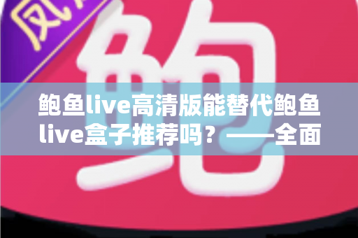 鲍鱼live高清版能替代鲍鱼live盒子推荐吗？——全面对比分析与实用选择指南
