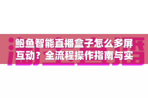 鲍鱼智能直播盒子怎么多屏互动?全流程操作指南与实用技巧一站式解析 鲍鱼智能直播盒子怎么多屏互动?全流程操作指南与实用技巧一站式解析