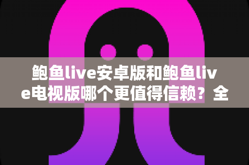 鲍鱼live安卓版和鲍鱼live电视版哪个更值得信赖?全维度对比与安全选择指南 鲍鱼live安卓版和鲍鱼live电视版哪个更值得信赖?全维度对比与安全选择指南