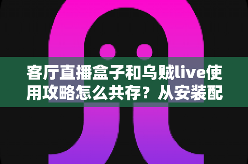客厅直播盒子和乌贼live使用攻略怎么共存？从安装配置到流畅运行的全流程实战指南