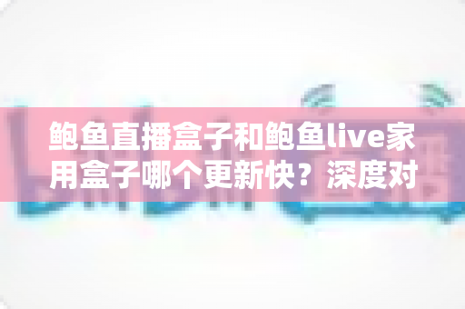 鲍鱼直播盒子和鲍鱼live家用盒子哪个更新快?深度对比与选购指南 鲍鱼直播盒子和鲍鱼live家用盒子哪个更新快?深度对比与选购指南