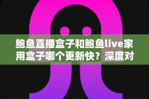 鲍鱼直播盒子和鲍鱼live家用盒子哪个更新快?深度对比与选购指南 鲍鱼直播盒子和鲍鱼live家用盒子哪个更新快?深度对比与选购指南