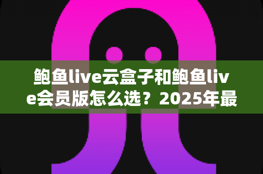 鲍鱼live云盒子和鲍鱼live会员版怎么选？2025年最全对比指南，看完不再纠结
