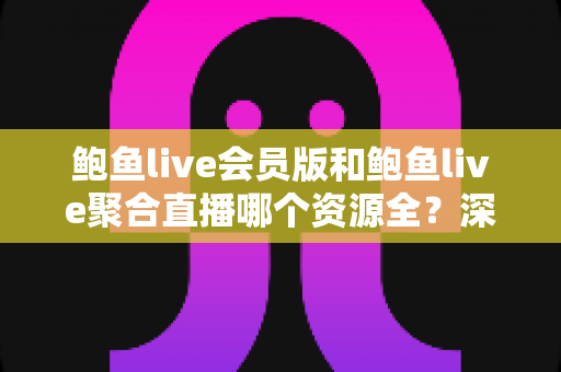 鲍鱼live会员版和鲍鱼live聚合直播哪个资源全？深度对比评测，帮你选对版本不踩坑