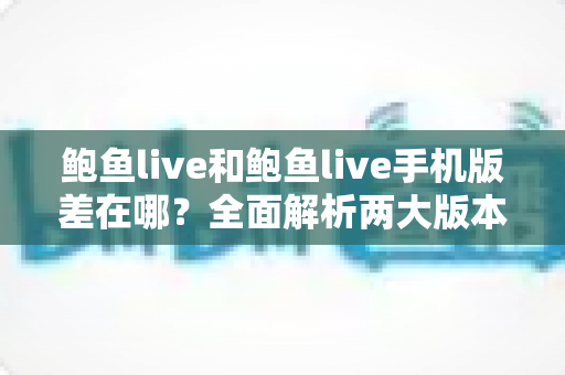 鲍鱼live和鲍鱼live手机版差在哪?全面解析两大版本的核心区别与选择指南 鲍鱼live和鲍鱼live手机版差在哪?全面解析两大版本的核心区别与选择指南