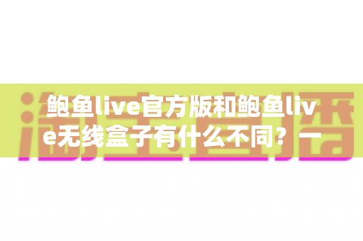 鲍鱼live官方版和鲍鱼live无线盒子有什么不同?一篇文章帮你彻底搞懂两大版本差异 鲍鱼live官方版和鲍鱼live无线盒子有什么不同?一篇文章帮你彻底搞懂两大版本差异