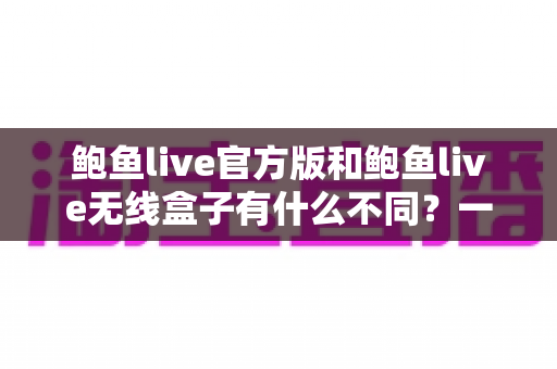 鲍鱼live官方版和鲍鱼live无线盒子有什么不同?一篇文章帮你彻底搞懂两大版本差异 鲍鱼live官方版和鲍鱼live无线盒子有什么不同?一篇文章帮你彻底搞懂两大版本差异