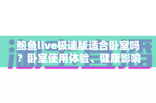 鲍鱼live极速版适合卧室吗?卧室使用体验、健康影响与注意事项全面解析 鲍鱼live极速版适合卧室吗?卧室使用体验、健康影响与注意事项全面解析