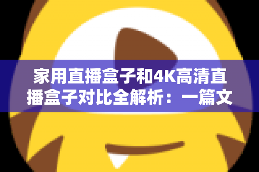 家用直播盒子和4K高清直播盒子对比全解析：一篇文章教你看懂差异，选对不花冤枉钱