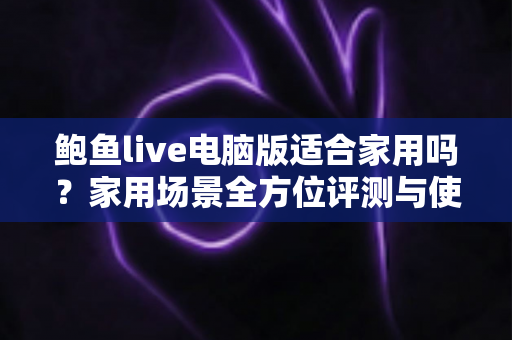 鲍鱼live电脑版适合家用吗？家用场景全方位评测与使用指南
