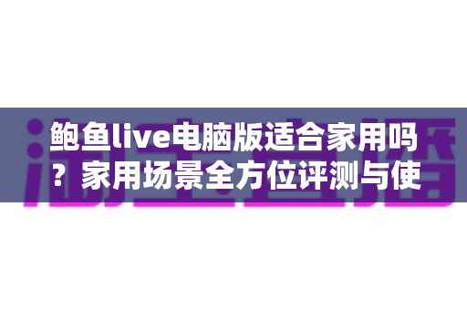 鲍鱼live电脑版适合家用吗？家用场景全方位评测与使用指南