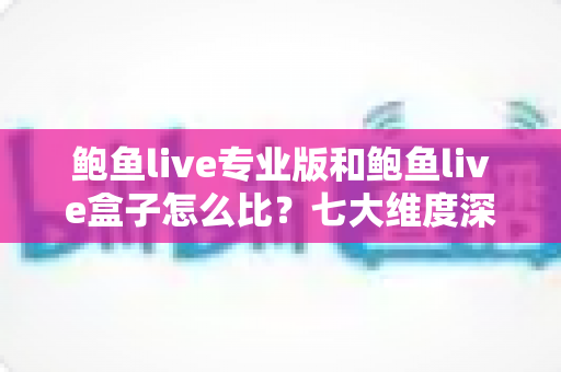 鲍鱼live专业版和鲍鱼live盒子怎么比？七大维度深度解析，帮你选对不踩坑