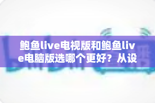 鲍鱼live电视版和鲍鱼live电脑版选哪个更好?从设备、体验到使用场景的全方位对比指南 鲍鱼live电视版和鲍鱼live电脑版选哪个更好?从设备、体验到使用场景的全方位对比指南