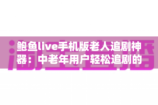 鲍鱼live手机版老人追剧神器：中老年用户轻松追剧的贴心指南与实用心得
