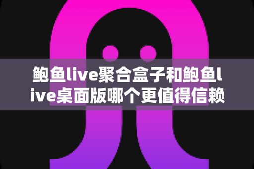 鲍鱼live聚合盒子和鲍鱼live桌面版哪个更值得信赖？多维度深度对比与安全使用指南