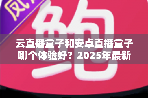 云直播盒子和安卓直播盒子哪个体验好？2025年最新选购对比指南，帮你一次看懂不踩坑