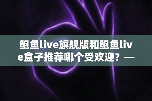 鲍鱼live旗舰版和鲍鱼live盒子推荐哪个受欢迎？——深度对比评测与选购全指南