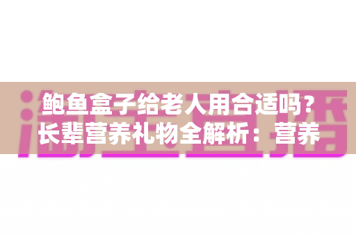 鲍鱼盒子给老人用合适吗？长辈营养礼物全解析：营养价值、禁忌人群与挑选技巧一文讲透