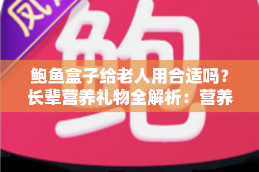 鲍鱼盒子给老人用合适吗？长辈营养礼物全解析：营养价值、禁忌人群与挑选技巧一文讲透