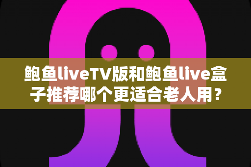 鲍鱼liveTV版和鲍鱼live盒子推荐哪个更适合老人用？给爸妈选电视直播方案的实用指南