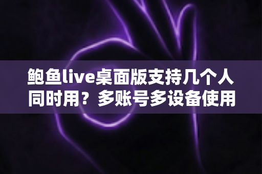 鲍鱼live桌面版支持几个人同时用？多账号多设备使用规则与实用方案全解析