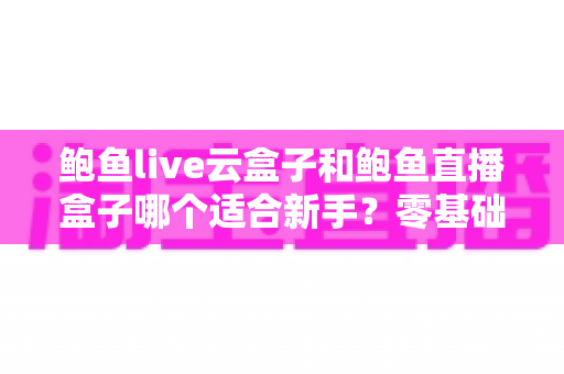 鲍鱼live云盒子和鲍鱼直播盒子哪个适合新手?零基础主播入门选择全指南 鲍鱼live云盒子和鲍鱼直播盒子哪个适合新手?零基础主播入门选择全指南