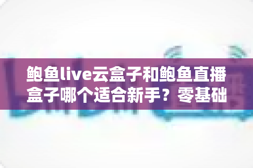鲍鱼live云盒子和鲍鱼直播盒子哪个适合新手?零基础主播入门选择全指南 鲍鱼live云盒子和鲍鱼直播盒子哪个适合新手?零基础主播入门选择全指南