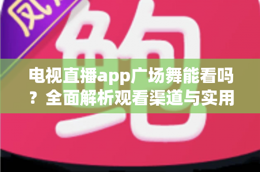 电视直播app广场舞能看吗？全面解析观看渠道与实用攻略