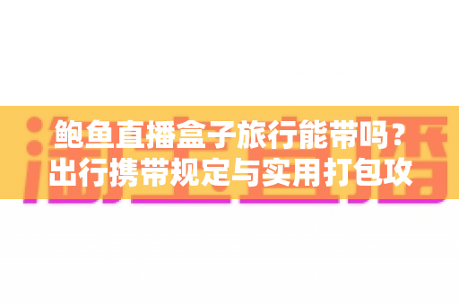 鲍鱼直播盒子旅行能带吗？出行携带规定与实用打包攻略全解析