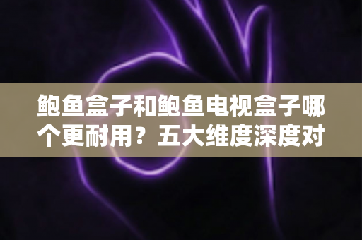 鲍鱼盒子和鲍鱼电视盒子哪个更耐用？五大维度深度对比＋延寿保养全攻略，看完再买不踩坑