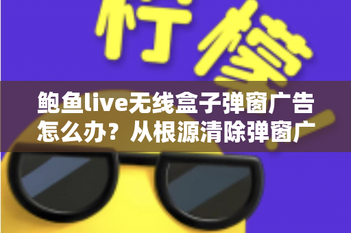 鲍鱼live无线盒子弹窗广告怎么办？从根源清除弹窗广告的完整指南