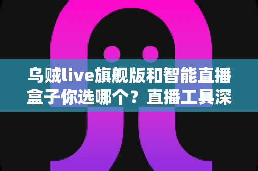 乌贼live旗舰版和智能直播盒子你选哪个？直播工具深度测评与选购避坑指南全解析